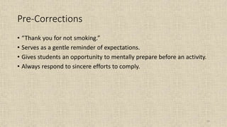 93
Pre-Corrections
• “Thank you for not smoking.”
• Serves as a gentle reminder of expectations.
• Gives students an opportunity to mentally prepare before an activity.
• Always respond to sincere efforts to comply.
 