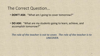 96
The Correct Question…
• DON’T ASK: “What am I going to cover tomorrow?”
• DO ASK: “What are my students going to learn, achieve, and
accomplish tomorrow?”
The role of the teacher is not to cover. The role of the teacher is to
UNCOVER.
 