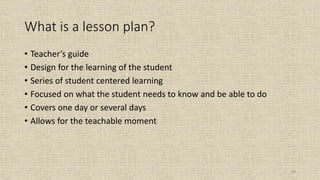 99
What is a lesson plan?
• Teacher’s guide
• Design for the learning of the student
• Series of student centered learning
• Focused on what the student needs to know and be able to do
• Covers one day or several days
• Allows for the teachable moment
 
