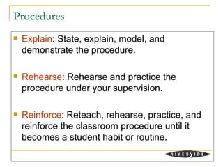Procedures
   Explain: State, explain, model, and
    demonstrate the procedure.

   Rehearse: Rehearse and practice the
    procedure under your supervision.

   Reinforce: Reteach, rehearse, practice, and
    reinforce the classroom procedure until it
    becomes a student habit or routine.
 