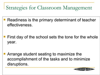 Strategies for Classroom Management
   Readiness is the primary determinant of teacher
    effectiveness.

   First day of the school sets the tone for the whole
    year.

   Arrange student seating to maximize the
    accomplishment of the tasks and to minimize
    disruptions.
 