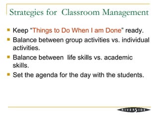 Strategies for Classroom Management
   Keep “Things to Do When I am Done” ready.
   Balance between group activities vs. individual
    activities.
   Balance between life skills vs. academic
    skills.
   Set the agenda for the day with the students.
 