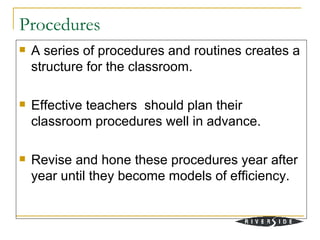 Procedures
   A series of procedures and routines creates a
    structure for the classroom.

   Effective teachers should plan their
    classroom procedures well in advance.

   Revise and hone these procedures year after
    year until they become models of efficiency.
 