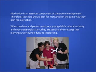Motivation is an  essential  component of classroom management. Therefore, teachers should plan for motivation in the same way they plan for instruction.  When teachers and parents nurture a young child’s natural curiosity and encourage exploration, they are sending the message that learning is worthwhile, fun and interesting. 