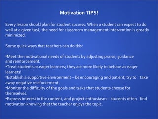 Every lesson should plan for student success. When a student can expect to do well at a given task, the need for classroom management intervention is greatly minimized.  Some quick ways that teachers can do this: Meet the motivational needs of students by adjusting praise, guidance  and reinforcement. Treat students as eager learners; they are more likely to behave as eager  learners! Establish a supportive environment – be encouraging and patient, try to  take away negative reinforcement. Monitor the difficulty of the goals and tasks that students choose for  themselves.  Express interest in the content, and project enthusiasm – students often  find motivation knowing that the teacher enjoys the topic. Motivation TIPS! 