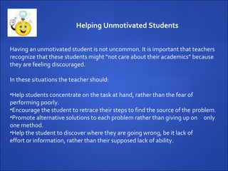Having an unmotivated student is not uncommon. It is important that teachers recognize that these students might “not care about their academics” because they are feeling discouraged.  In these situations the teacher should: Help students concentrate on the task at hand, rather than the fear of  performing poorly. Encourage the student to retrace their steps to find the source of the  problem. Promote alternative solutions to each problem rather than giving up on  only one method. Help the student to discover where they are going wrong, be it lack of  effort or information, rather than their supposed lack of ability. Helping Unmotivated Students 