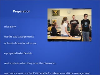 Preparation Arrive early. Post the day’s assignments  at front of class for all to see. Be prepared to be flexible. Greet students when they enter the classroom. Have quick access to school’s timetable for reference and time  management. Have a ‘bag of tricks’  resource kit. 