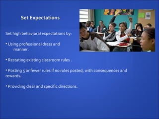Set Expectations   Set high behavioral expectations by: Using professional dress and  manner. Restating existing classroom rules . Posting 5 or fewer rules if no rules posted, with consequences and  rewards. Providing clear and specific directions. 