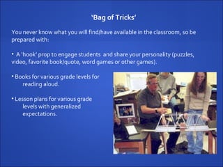 ‘ Bag of Tricks’   You never know what you will find/have available in the classroom, so be prepared with:  A ‘hook’ prop to engage students  and share your personality (puzzles,  video, favorite book/quote, word games or other games). Books for various grade levels for  reading aloud. Lesson plans for various grade  levels with generalized  expectations. 