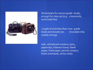 Worksheets for various grade  levels, enough for class set (e.g.  crosswords, word matches). A couple of activities that cross  grade levels and strands (ex.  chocolate chip cookie mining). Chalk, whiteboard markers, pens,  paperclips, Kleenex tissue, blank  paper, lined paper, pencils, erasers,  blank overheads, sticky notes. 