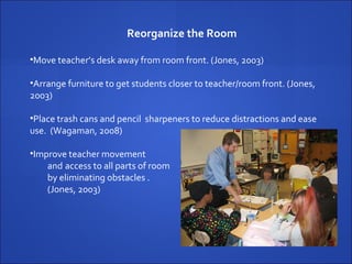 Reorganize the Room Move teacher’s desk away from room front. (Jones, 2003) Arrange furniture to get students closer to teacher/room front. (Jones,  2003)  Place trash cans and pencil  sharpeners to reduce distractions and ease  use.  (Wagaman, 2008) Improve teacher movement  and  access to all parts of room  by eliminating obstacles .  (Jones, 2003) 