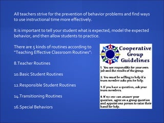 All teachers strive for the prevention of behavior problems and find ways to use instructional time more effectively.  It is important to tell your student what is expected, model the expected behavior, and then allow students to practice. There are 5 kinds of routines according to  “ Teaching Effective Classroom Routines”: Teacher Routines Basic Student Routines Responsible Student Routines Transitioning Routines Special Behaviors 