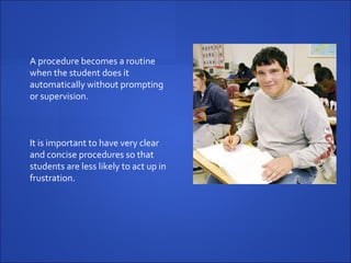 A procedure becomes a routine when the student does it automatically without prompting or supervision.  It is important to have very clear and concise procedures so that students are less likely to act up in frustration.  