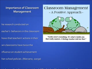 Importance of Classroom Management The research conducted on  teacher’s  behaviors in the classroom  shows that teachers' actions in their  own classrooms have twice the  influence on student achievement  than school policies. (Marzano, 2003a) It is known that the most crucial and difficult jobs of being a teacher and having an individual classroom is managing the classroom effectively.  Classroom management has the most significant effect on student achievement.  