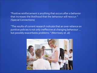“ Positive reinforcement is anything that occurs after a behavior that increases the likelihood that the behaviour will reoccur.” (Special Connections)   “ The results of current research indicate that an over reliance on punitive policies is not only ineffective at changing behaviour … but possibly exacerbates problems.” (Morrissey et. al)   