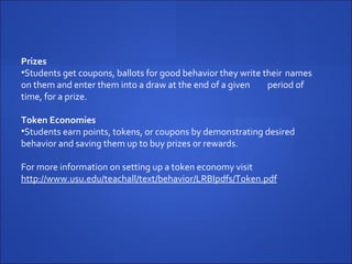 Prizes Students get coupons, ballots for good behavior they write their  names on them and enter them into a draw at the end of a given  period of time, for a prize.   Token Economies Students earn points, tokens, or coupons by demonstrating desired  behavior and saving them up to buy prizes or rewards. For more information on setting up a token economy visit  http://www.usu.edu/teachall/text/behavior/LRBIpdfs/Token.pdf   