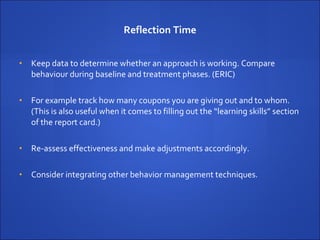 Reflection Time Keep data to determine whether an approach is working.  Compare behaviour during baseline and treatment phases. (ERIC) For example track how many coupons you are giving out and to whom. (This is also useful when it comes to filling out the “learning skills” section of the report card.) Re-assess effectiveness and make adjustments accordingly. Consider integrating other behavior management techniques. 