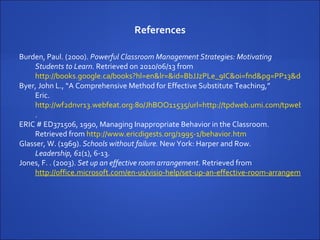 References Burden, Paul. (2000).  Powerful Classroom Management Strategies: Motivating Students to Learn.  Retrieved on 2010/06/13 from  http://books.google.ca/books?hl=en&lr=&id=BbJJzPLe_9IC&oi=fnd&pg=PP13&dq=motivation+and+classroom+management&ots=gqBAjzlHUI&sig=MsnCguTJQZHNyt2wMpFsUMYtHSU#v=onepage&q=motivation%20and%20classroom%20management&f=false Byer, John L., “A Comprehensive Method for Effective Substitute Teaching,”  Eric.  http://wf2dnvr13.webfeat.org:80/JhBOO11535/url=http://tpdweb.umi.com/tpweb?Did=ED503689&Fmt=1&Mtd=1&Idx=1&Sid=1&RQT=877&EricUrl=http://www.eric.ed.gov/contentdelivery/servlet/ERICServlet?accno=ED503689&TS=1276560463 .  ERIC # ED371506, 1990, Managing Inappropriate Behavior in the Classroom.  Retrieved from  http://www.ericdigests.org/1995-1/behavior.htm Glasser, W. (1969).  Schools without failure.  New York: Harper and Row.   Leadership, 61 (1), 6-13.  Jones, F. . (2003).  Set up an effective room arrangement . Retrieved from  http://office.microsoft.com/en-us/visio-help/set-up-an-effective-room-arrangement-HA001207138.aspx?CTT=5&origin=HA001207150 