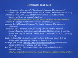 References continued Levin, James and Nolan, James F., “Principles of Classroom Management: A  Professional Decision-Making Model, Fourth Edition.” Pearson Education, 2009. Lumsden, Linda S. (June 1994). Student Motivation To Learn. ERIC Digest,  Number 92. Retrieved on 2010/06/27 from  http://www.kidsource.com/kidsource/content2/Student_motivatation.html   Marzano, R. J. (2003a).  What works in schools.   Alexandria, VA: ASCD. Marzano, R.J., & Marzano, J.S. (2003).  The Key to Classroom Management.  Educational  Morrissey, Kelly L, Bohanon, Hank,& Fenning, Pamela. Positive Behavior  Support: Teaching and Acknowledging Expected Behaviors in an Urban High School, Teaching Exceptional Children. Reston: May/Jun 2010. Vol. 42, Iss. 5; pg. 26, 10 pgs Odette Jackson, FSL Literacy Resource Teacher with Simcoe County District School Board, personal communication, June 28, 2010 Rutledge Janz, Janice,  Teaching Effective Classroom Routines:  Intervention in School and Clinic v.37 I1 (2001) p.48 Gale Group Special Connections, University of Kansas 2005. Positive Reinforcement.  Retrieved from  http://www.specialconnections.ku.edu/cgi-bin/cgiwrap/specconn/main.php?cat=behavior&section=main&subsection=classroom/positive   