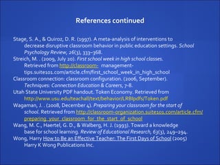 References continued Stage, S. A., & Quiroz, D. R. (1997). A meta-analysis of interventions to decrease disruptive classroom behavior in public education settings.  School Psychology Review, 26 (3), 333–368. Streich, M. . (2009, July 20).  First school week in high school classes . Retrieved from  http://classroom- management-tips.suite101.com/article.cfm/first_school_week_in_high_school Classroom connection: classroom configuration. (2006, September).  Techniques: Connection Education & Careers , 7-8. Utah State University PDF handout. Token Economy. Retrieved from  http://www.usu.edu/teachall/text/behavior/LRBIpdfs/Token.pdf Wagaman, J. . (2008, December 4).  Preparing your classroom for the start of  school . Retrieved from  http://classroom-organization.suite101.com/article.cfm/ preparing_your_classroom_for_the_start_of_school Wang, M. C., Haertel, G. D., & Walberg, H. J. (1993). Toward a knowledge  base for school learning.  Review of Educational Research, 63 (3), 249–294.  Wong, Harry  How to Be an Effective Teacher: The First Days of School  (2005) Harry K Wong Publications Inc. 