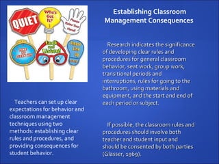 Establishing Classroom Management Consequences  Teachers can set up clear expectations for behavior and classroom management techniques using two methods: establishing clear rules and procedures, and providing consequences for student behavior.  Research indicates the significance of developing clear rules and procedures for general classroom behavior, seat work, group work, transitional periods and interruptions, rules for going to the bathroom, using materials and equipment, and the start and end of each period or subject.  If possible, the classroom rules and procedures should involve both teacher and student input and should be consented by both parties (Glasser, 1969).  