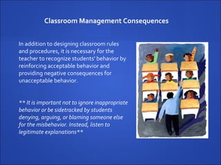 Classroom Management Consequences  In addition to designing classroom rules and procedures, it is necessary for the teacher to recognize students' behavior by reinforcing acceptable behavior and providing negative consequences for unacceptable behavior.  ** It is important not to ignore inappropriate behavior or be sidetracked by students denying, arguing, or blaming someone else for the misbehavior. Instead, listen to legitimate explanations** 