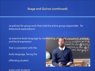Stage and Quiroz (continued) Use policies for group work that hold the entire group responsible  for behavioral expectations. Use assertive body language by maintaining a firm and consistent  posture and facial expression  that is consistent with the  body language, facing the  offending student. Persist until students  respond with the  appropriate behavior. 