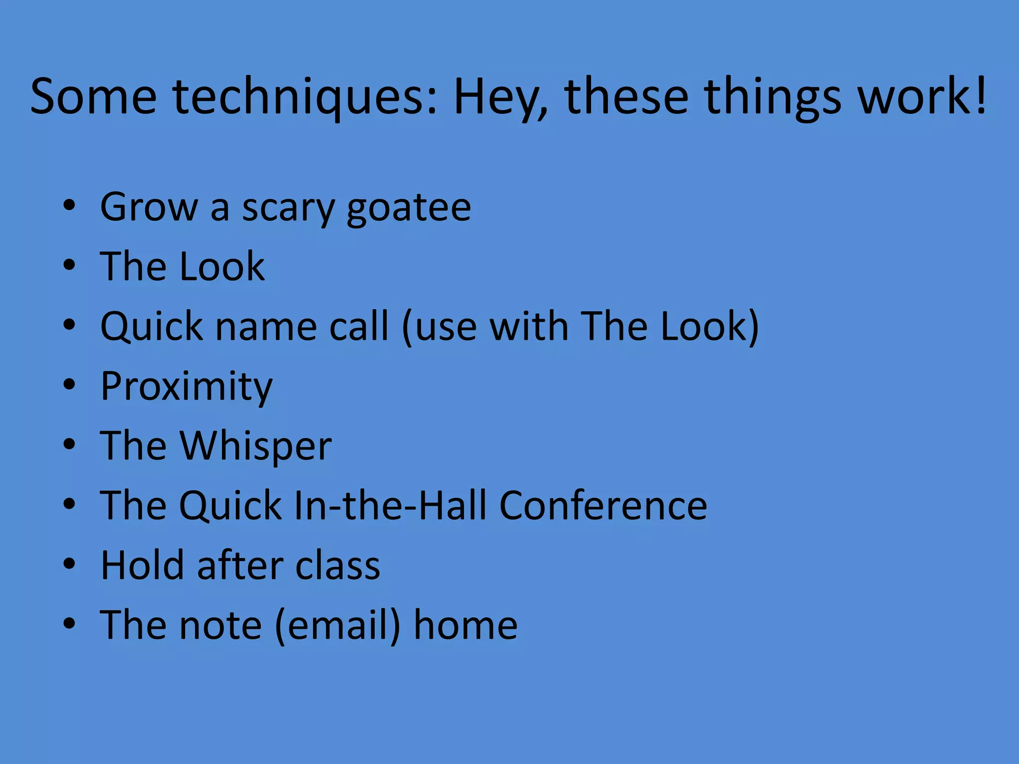 Some techniques: Hey, these things work!
• Grow a scary goatee
• The Look
• Quick name call (use with The Look)
• Proximity
• The Whisper
• The Quick In-the-Hall Conference
• Hold after class
• The note (email) home
 