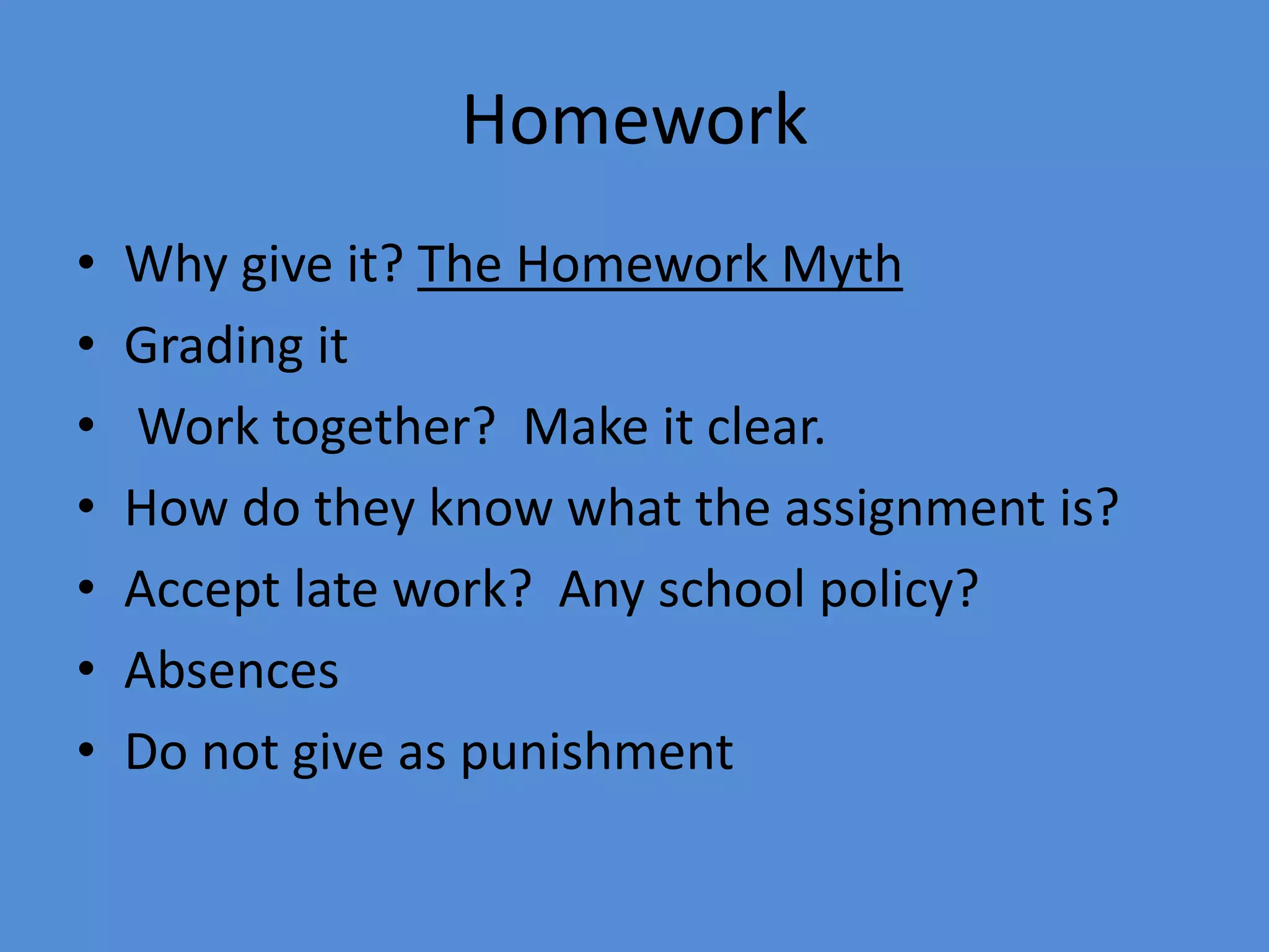 Homework
• Why give it? The Homework Myth
• Grading it
• Work together? Make it clear.
• How do they know what the assignment is?
• Accept late work? Any school policy?
• Absences
• Do not give as punishment
 