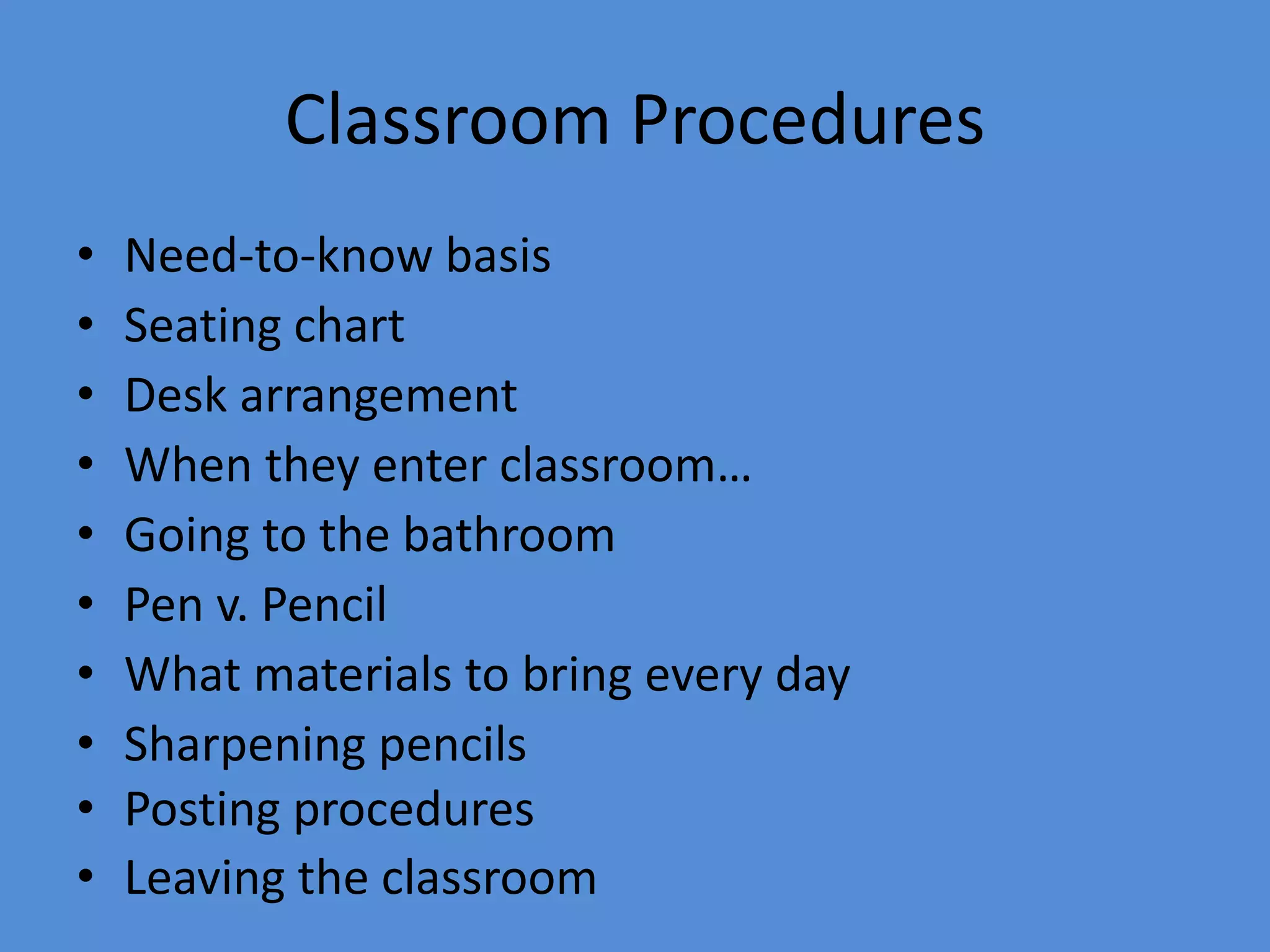 Classroom Procedures
• Need-to-know basis
• Seating chart
• Desk arrangement
• When they enter classroom…
• Going to the bathroom
• Pen v. Pencil
• What materials to bring every day
• Sharpening pencils
• Posting procedures
• Leaving the classroom
 