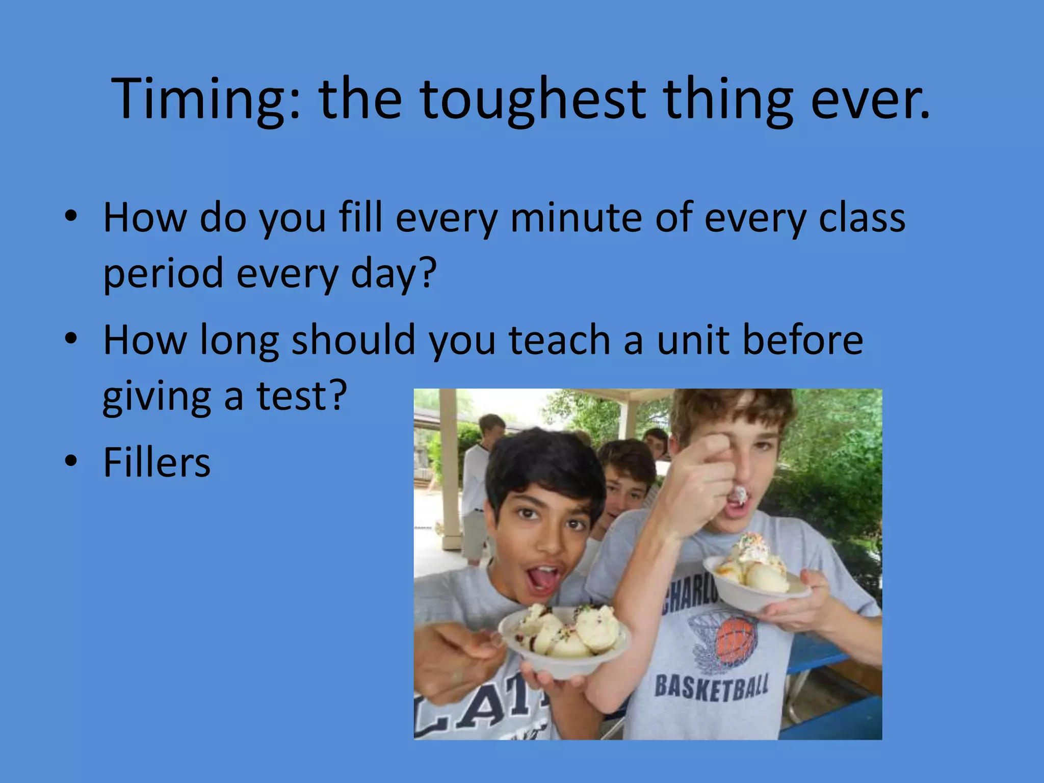 Timing: the toughest thing ever.
• How do you fill every minute of every class
period every day?
• How long should you teach a unit before
giving a test?
• Fillers
 