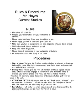 Rules & Procedures
Mr. Hayes
Current Studies
Rules
• Absolutely NO profanity.
• Respect your classmates and your instructors at
all times.
• Please raise your hand if you have something to say.
• Always apply yourself in class and give it your all.
• Make sure you turn in assignments on time. (5 points off every day it is late)
• NO food or drink. ( gum, and mints apply)
• Keep your hands to yourself.
• Please keep all electronics in your backpacks, or lockers.
• All school handbook rules apply in this class.
Procedures
• Start of class- We have the first five minutes of class to sit down and get our
tools out for class. Also be in your assigned seat, have pencil and paper out
and begin on your bell ringer.
• During class- Please give me your full attention and have a good attitude
about what we discuss. Engage in conversation and do not be afraid to
express your opinion ( keep it PG folks, lets have a mature mindset).
-This class will be mostly class discussion, and group activities, pull your fair
share in the work.
• ATTENTION GETTER- When you hear me say “ Rock, paper, scissors"… you
will reply with “SHHHHHH”. This will be used when the class gets a little to
loud, and rowdy and will be our way to get back on track.
• End of class- I will notify you when class is almost over, this is your time to
pack your belongings and get ready for the bell to leave.
 