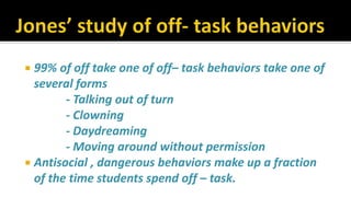  99% of off take one of off– task behaviors take one of
several forms
- Talking out of turn
- Clowning
- Daydreaming
- Moving around without permission
 Antisocial , dangerous behaviors make up a fraction
of the time students spend off – task.
 