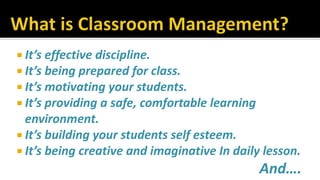  It’s effective discipline.
 It’s being prepared for class.
 It’s motivating your students.
 It’s providing a safe, comfortable learning
environment.
 It’s building your students self esteem.
 It’s being creative and imaginative In daily lesson.
And….
 
