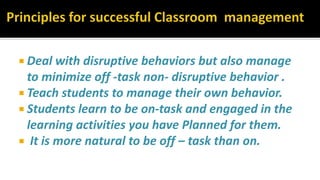  Deal with disruptive behaviors but also manage
to minimize off -task non- disruptive behavior .
 Teach students to manage their own behavior.
 Students learn to be on-task and engaged in the
learning activities you have Planned for them.
 It is more natural to be off – task than on.
 