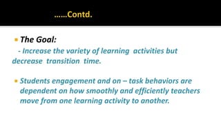  The Goal:
- Increase the variety of learning activities but
decrease transition time.
 Students engagement and on – task behaviors are
dependent on how smoothly and efficiently teachers
move from one learning activity to another.
 