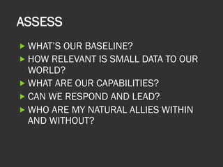 ASSESS
„ WHAT’S OUR BASELINE?
„ HOW RELEVANT IS SMALL DATA TO OUR
WORLD?
„ WHAT ARE OUR CAPABILITIES?
„ CAN WE RESPOND AND LEAD?
„ WHO ARE MY NATURAL ALLIES WITHIN
AND WITHOUT?
 