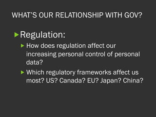WHAT’S OUR RELATIONSHIP WITH GOV?
„ Regulation:
„ How does regulation affect our
increasing personal control of personal
data?
„ Which regulatory frameworks affect us
most? US? Canada? EU? Japan? China?
 