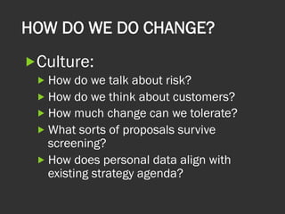 HOW DO WE DO CHANGE?
„ Culture:
„ How do we talk about risk?
„ How do we think about customers?
„ How much change can we tolerate?
„ What sorts of proposals survive
screening?
„ How does personal data align with
existing strategy agenda?
 