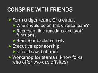 CONSPIRE WITH FRIENDS
„ Form a tiger team. Or a cabal.
„ Who should be on this diverse team?
„ Represent line functions and staff
functions.
„ Start your backchannels
„ Executive sponsorship.
„ (an old saw, but true)
„ Workshop for teams (I know folks
who offer two-day offsites)
 