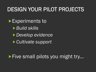 DESIGN YOUR PILOT PROJECTS
„ Experiments to
„ Build skills
„ Develop evidence
„ Cultivate support
„ Five small pilots you might try...
 