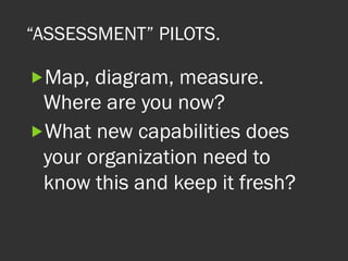 “ASSESSMENT” PILOTS.
„ Map, diagram, measure.
Where are you now?
„ What new capabilities does
your organization need to
know this and keep it fresh?
 