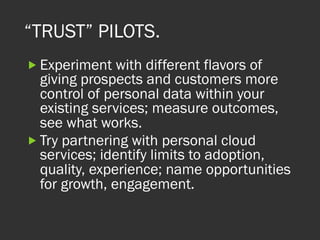 “TRUST” PILOTS.
„ Experiment with different flavors of
giving prospects and customers more
control of personal data within your
existing services; measure outcomes,
see what works.
„ Try partnering with personal cloud
services; identify limits to adoption,
quality, experience; name opportunities
for growth, engagement.
 