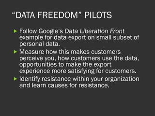“DATA FREEDOM” PILOTS
„ Follow Google’s Data Liberation Front
example for data export on small subset of
personal data.
„ Measure how this makes customers
perceive you, how customers use the data,
opportunities to make the export
experience more satisfying for customers.
„ Identify resistance within your organization
and learn causes for resistance.
 