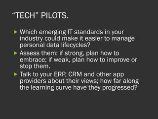 “TECH” PILOTS.
„ Which emerging IT standards in your
industry could make it easier to manage
personal data lifecycles?
„ Assess them: if strong, plan how to
embrace; if weak, plan how to improve or
stop them.
„ Talk to your ERP, CRM and other app
providers about their views; how far along
the learning curve have they progressed?  
 
