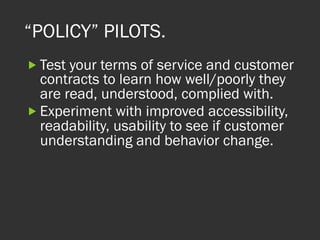“POLICY” PILOTS.
„ Test your terms of service and customer
contracts to learn how well/poorly they
are read, understood, complied with.
„ Experiment with improved accessibility,
readability, usability to see if customer
understanding and behavior change.
 