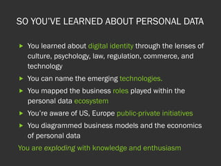 SO YOU’VE LEARNED ABOUT PERSONAL DATA
„  You learned about digital identity through the lenses of
culture, psychology, law, regulation, commerce, and
technology
„  You can name the emerging technologies.
„  You mapped the business roles played within the
personal data ecosystem
„  You’re aware of US, Europe public-private initiatives
„  You diagrammed business models and the economics
of personal data
You are exploding with knowledge and enthusiasm
 