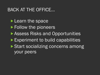 BACK AT THE OFFICE…
„ Learn the space
„ Follow the pioneers
„ Assess Risks and Opportunities
„ Experiment to build capabilities
„ Start socializing concerns among
your peers
 