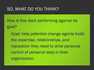 SO, WHAT DO YOU THINK?
How is this deck performing against its
goal?
Goal: help potential change agents build
the expertise, relationships, and
reputation they need to drive personal
control of personal data in their
organization.
 