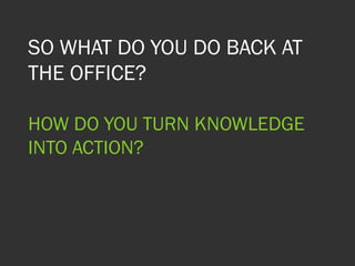 SO WHAT DO YOU DO BACK AT
THE OFFICE?
HOW DO YOU TURN KNOWLEDGE
INTO ACTION?
 